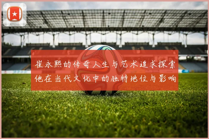 崔永熙的传奇人生与艺术追求探索他在当代文化中的独特地位与影响力