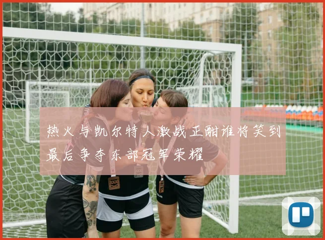 热火与凯尔特人激战正酣谁将笑到最后争夺东部冠军荣耀