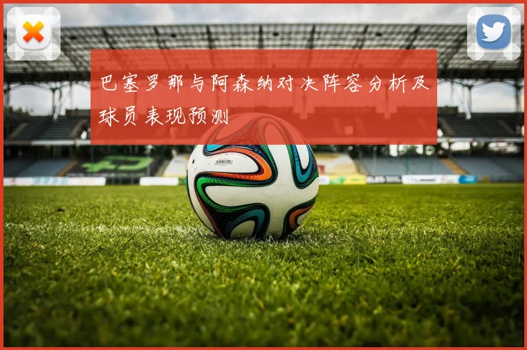 巴塞罗那与阿森纳对决阵容分析及球员表现预测
